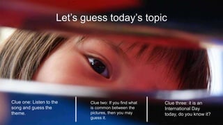 Let’s guess today’s topic
Clue three: it is an
International Day
today, do you know it?
Clue one: Listen to the
song and guess the
theme.
Clue two: If you find what
is common between the
pictures, then you may
guess it.
 