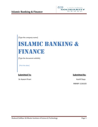 Islamic Banking & Finance




        [Type the company name]



        Islamic Banking &
        Finance
        [Type the document subtitle]



          [Pick the date]




        Submitted To:                                           Submitted By:
         Sir Azeem Pirani                                          Kashif Dayo

                                                                MBABF-1156103




Shaheed Zulfikar Ali Bhutto Institute of Science & Technology            Page 1
 