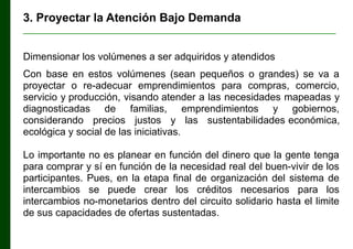 3. Proyectar la Atención Bajo Demanda
________________________________________________________________

Dimensionar los volúmenes a ser adquiridos y atendidos
Con base en estos volúmenes (sean pequeños o grandes) se va a
proyectar o re-adecuar emprendimientos para compras, comercio,
servicio y producción, visando atender a las necesidades mapeadas y
diagnosticadas de familias, emprendimientos y gobiernos,
considerando precios justos y las sustentabilidades económica,
ecológica y social de las iniciativas.
Lo importante no es planear en función del dinero que la gente tenga
para comprar y sí en función de la necesidad real del buen-vivir de los
participantes. Pues, en la etapa final de organización del sistema de
intercambios se puede crear los créditos necesarios para los
intercambios no-monetarios dentro del circuito solidario hasta el limite
de sus capacidades de ofertas sustentadas.

 