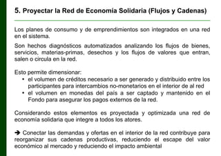 5. Proyectar la Red de Economía Solidaria (Flujos y Cadenas)
________________________________________________________________

Los planes de consumo y de emprendimientos son integrados en una red
en el sistema.
Son hechos diagnósticos automatizados analizando los flujos de bienes,
servicios, materias-primas, desechos y los flujos de valores que entran,
salen o circula en la red.
Esto permite dimensionar:
• el volumen de créditos necesario a ser generado y distribuido entre los
participantes para intercambios no-monetarios en el interior de al red
• el volumen en monedas del país a ser captado y mantenido en el
Fondo para asegurar los pagos externos de la red.
Considerando estos elementos es proyectada y optimizada una red de
economía solidaria que integre a todos los atores.
 Conectar las demandas y ofertas en el interior de la red contribuye para
reorganizar sus cadenas productivas, reduciendo el escape del valor
económico al mercado y reduciendo el impacto ambiental

 