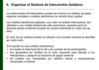 6. Organizar el Sistema de Intercambio Solidario
________________________________________________________________

Los Intercambios No-Monetarios pueden ser hechos con billetes de papel,
registros contables o créditos electrónicos en ámbito local y global
Los créditos electrónicos globales, que valen en ámbito internacional, son
referidos a una unidad solidaria de valor económico, ajustada para los
diversos países conforme el poder de compra distribuido en cada uno de
ellos.
El valor de los créditos locales en relación a la moneda nacional es decidido
por cada nodo.
Si la opción es usar créditos electrónicos:
• es creado el nodo local de la red y las cuentas de los participantes
• son generados los créditos en el valor requerido para atender a los
intercambios y asegurar la solvencia de pagos externos
• los créditos son movilizados por teléfono celular o computadoras
conectadas a Internet.

 