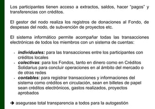 Los participantes tienen acceso a extractos, saldos, hacer “pagos” y
transferencias con créditos.
El gestor del nodo realiza los registros de donaciones al Fondo, de
despesas del nodo, de subvención de proyectos etc.
El sistema informático permite acompañar todas las transacciones
electrónicas de todos los miembros con un sistema de cuentas:
•

•

•

individuales: para las transacciones entre los participantes con
créditos locales
colectivas: para los Fondos, tanto en dinero como en Créditos
Solidarius para concluir operaciones en al ámbito del mercado o
de otras redes
contables: para registrar transacciones y informaciones del
sistema como créditos en circulación, sean en billetes de papel
sean créditos electrónicos, gastos realizados, proyectos
aprobados

 asegurase total transparencia a todos para la autogestión

 