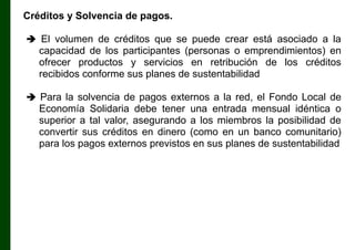 Créditos y Solvencia de pagos.
 El volumen de créditos que se puede crear está asociado a la

capacidad de los participantes (personas o emprendimientos) en
ofrecer productos y servicios en retribución de los créditos
recibidos conforme sus planes de sustentabilidad
 Para la solvencia de pagos externos a la red, el Fondo Local de

Economía Solidaria debe tener una entrada mensual idéntica o
superior a tal valor, asegurando a los miembros la posibilidad de
convertir sus créditos en dinero (como en un banco comunitario)
para los pagos externos previstos en sus planes de sustentabilidad

 