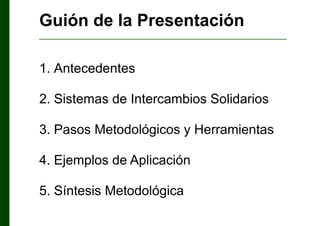 Guión de la Presentación
___________________________________________________

1. Antecedentes
2. Sistemas de Intercambios Solidarios
3. Pasos Metodológicos y Herramientas
4. Ejemplos de Aplicación
5. Síntesis Metodológica

 