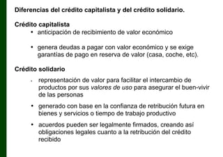 Diferencias del crédito capitalista y del crédito solidario.
Crédito capitalista
• anticipación de recibimiento de valor económico
• genera deudas a pagar con valor económico y se exige
garantías de pago en reserva de valor (casa, coche, etc).
Crédito solidario
•

representación de valor para facilitar el intercambio de
productos por sus valores de uso para asegurar el buen-vivir
de las personas

• generado con base en la confianza de retribución futura en
bienes y servicios o tiempo de trabajo productivo
• acuerdos pueden ser legalmente firmados, creando así
obligaciones legales cuanto a la retribución del crédito
recibido

 