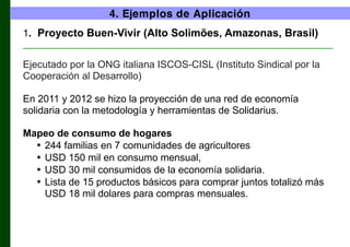 4. Ejemplos de Aplicación
1. Proyecto Buen-Vivir (Alto Solimões, Amazonas, Brasil)
________________________________________________________________

Ejecutado por la ONG italiana ISCOS-CISL (Instituto Sindical por la
Cooperación al Desarrollo)
En 2011 y 2012 se hizo la proyección de una red de economía
solidaria con la metodología y herramientas de Solidarius.
Mapeo de consumo de hogares
• 244 familias en 7 comunidades de agricultores
• USD 150 mil en consumo mensual,
• USD 30 mil consumidos de la economía solidaria.
• Lista de 15 productos básicos para comprar juntos totalizó más
USD 18 mil dolares para compras mensuales.

 