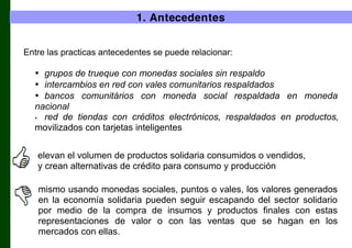 1. Antecedentes
Entre las practicas antecedentes se puede relacionar:

• grupos de trueque con monedas sociales sin respaldo
• intercambios en red con vales comunitarios respaldados
• bancos comunitários con moneda social respaldada en moneda
nacional
• red de tiendas con créditos electrónicos, respaldados en productos,
movilizados con tarjetas inteligentes
elevan el volumen de productos solidaria consumidos o vendidos,
y crean alternativas de crédito para consumo y producción
mismo usando monedas sociales, puntos o vales, los valores generados
en la economía solidaria pueden seguir escapando del sector solidario
por medio de la compra de insumos y productos finales con estas
representaciones de valor o con las ventas que se hagan en los
mercados con ellas.

 
