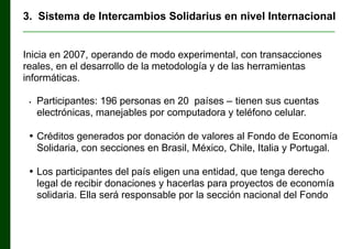 3. Sistema de Intercambios Solidarius en nivel Internacional
________________________________________________________________

Inicia en 2007, operando de modo experimental, con transacciones
reales, en el desarrollo de la metodología y de las herramientas
informáticas.
•

Participantes: 196 personas en 20 países ‒ tienen sus cuentas
electrónicas, manejables por computadora y teléfono celular.

• Créditos generados por donación de valores al Fondo de Economía
Solidaria, con secciones en Brasil, México, Chile, Italia y Portugal.
• Los participantes del país eligen una entidad, que tenga derecho
legal de recibir donaciones y hacerlas para proyectos de economía
solidaria. Ella será responsable por la sección nacional del Fondo

 
