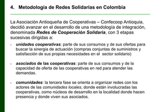 4. Metodología de Redes Solidarias en Colombia
________________________________________________________________

La Asociación Antioqueña de Cooperativas ‒ Confecoop Antioquia,
decidió avanzar en el desarrollo de una metodología de integración,
denominada Redes de Cooperación Solidaria, con 3 etapas
sucesivas dirigidas a:
•

•

•

unidades cooperativas: parte de sus consumos y de sus ofertas para
buscar la sinergia de actuación (compras conjuntas de suministros y
satisfacción de sus propias necesidades en el sector solidario)
asociados de las cooperativas: parte de sus consumos y de la
capacidad de oferta de las cooperativas en red para atender las
demandas.
comunidades: la tercera fase se orienta a organizar redes con los
actores de las comunidades locales, donde están involucradas las
cooperativas, como núcleos de desarrollo en la localidad donde hacen
presencia y donde viven sus asociados.

 