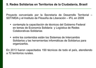 5. Redes Solidarias en Territorios de la Ciudadanía, Brasil
________________________________________________________________

Proyecto conveniado por la Secretaria de Desarrollo Territorial ‒
SDT/MDA y el Instituto de Filosofía de Liberación ‒ IFiL en 2009
• contempla la capacitación de técnicos del Gobierno Federal
en temas de Economía Solidaria y Logística de Redes
Colaborativas Solidarias
• entre los contenidos están los Sistemas de Intercambio
Solidarios y las herramientas informáticas de Solidarius para
organizarlos.
En 2013 fueron capacitados 150 técnicos de todo el país, atendiendo
a 72 territorios rurales.

 