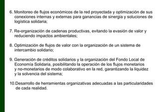 6. Monitoreo de flujos económicos de la red proyectada y optimización de sus
conexiones internas y externas para ganancias de sinergia y soluciones de
logística solidaria;
7. Re-organización de cadenas productivas, evitando la evasión de valor y
reduciendo impactos ambientales;
8. Optimización de flujos de valor con la organización de un sistema de
intercambio solidario;
9. Generación de créditos solidarios y la organización del Fondo Local de
Economía Solidaria, posibilitando la operación de los flujos monetarios
y no-monetarios de modo colaborativo en la red, garantizando la liquidez
y la solvencia del sistema;
10.Desarrollo de herramientas organizativas adecuadas a las particularidades
de cada realidad.

 