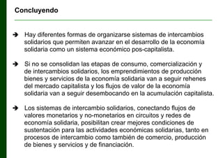 Concluyendo
________________________________________________________________



Hay diferentes formas de organizarse sistemas de intercambios
solidarios que permiten avanzar en el desarrollo de la economía
solidaria como un sistema económico pos-capitalista.



Si no se consolidan las etapas de consumo, comercialización y
de intercambios solidarios, los emprendimientos de producción
bienes y servicios de la economía solidaria van a seguir rehenes
del mercado capitalista y los flujos de valor de la economía
solidaria van a seguir desembocando en la acumulación capitalista.



Los sistemas de intercambio solidarios, conectando flujos de
valores monetarios y no-monetarios en circuitos y redes de
economía solidaria, posibilitan crear mejores condiciones de
sustentación para las actividades económicas solidarias, tanto en
procesos de intercambio como también de comercio, producción
de bienes y servicios y de financiación.

 