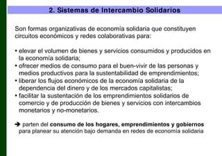 2. Sistemas de Intercambio Solidarios
Son formas organizativas de economía solidaria que constituyen
circuitos económicos y redes colaborativas para:
• elevar el volumen de bienes y servicios consumidos y producidos en
la economía solidaria;
• ofrecer medios de consumo para el buen-vivir de las personas y
medios productivos para la sustentabilidad de emprendimientos;
• liberar los flujos económicos de la economía solidaria de la
dependencia del dinero y de los mercados capitalistas;
• facilitar la sustentación de los emprendimientos solidarios de
comercio y de producción de bienes y servicios con intercambios
monetarios y no-monetarios.
 parten del consumo de los hogares, emprendimientos y gobiernos
para planear su atención bajo demanda en redes de economía solidaria

 
