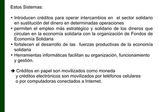 Estos Sistemas:
• Introducen créditos para operar intercambios en el sector solidario
en sustitución del dinero en determinadas operaciones
• permiten el empleo más estratégico y solidario de los dineros que
circulan en la economía solidaria con la organización de Fondos de
Economía Solidaria
• fortalecen el desarrollo de las fuerzas productivas de la economía
solidaria
• Herramientas informáticas facilitan su organización, funcionamiento
y gestión.
 Créditos en papel son movilizados como moneda

y créditos electrónicos son movilizados por teléfonos celulares
o por computadoras conectados a Internet.

 