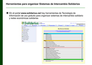 Herramientas para organizar Sistemas de Intercambio Solidarios
______________________________________________________________
 En el portal www.solidarius.net hay herramientas de Tecnología de
Información de uso gratuito para organizar sistemas de intercambio solidario
y redes económicas solidarias

 
