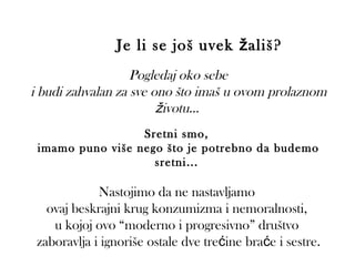 Je li se još uvek ž ališ?
                   Pogledaj oko sebe
i budi zahvalan za sve ono što imaš u ovom prolaznom
                        životu...
                  Sretni smo,
 imamo puno više nego što je potrebno da budemo
                    sretni...

             Nastojimo da ne nastavljamo
   ovaj beskrajni krug konzumizma i nemoralnosti,
    u kojoj ovo “moderno i progresivno” društvo
 zaboravlja i ignoriše ostale dve trećine braće i sestre.
 