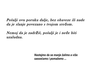 Pošalji ovu poruku dalje, bez ob aveze ili nade
da je slanje povezano s tvojom sre ć om .

Nemoj da je zadržiš, pošalji je i ne ć e biti
uzaludna.



                 Nastojmo da se manje žalimo a više
                 saosećamo i pomažemo ...
 
