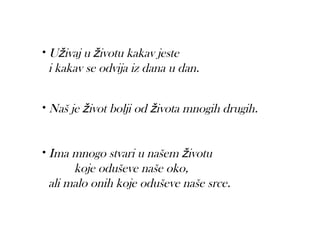 • Uživaj u životu kakav jeste
 i kakav se odvija iz dana u dan.


• Naš je život bolji od života mnogih drugih.



• Ima mnogo stvari u našem životu
      koje oduševe naše oko,
 ali malo onih koje oduševe naše srce.  
 