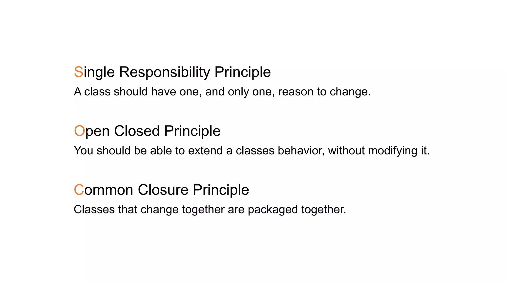 Single Responsibility Principle
A class should have one, and only one, reason to change.
Open Closed Principle
You should be able to extend a classes behavior, without modifying it.
Common Closure Principle
Classes that change together are packaged together.
 