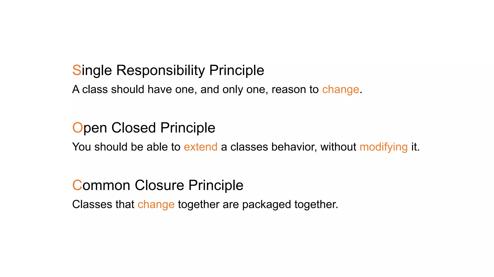 Single Responsibility Principle
A class should have one, and only one, reason to change.
Open Closed Principle
You should be able to extend a classes behavior, without modifying it.
Common Closure Principle
Classes that change together are packaged together.
 