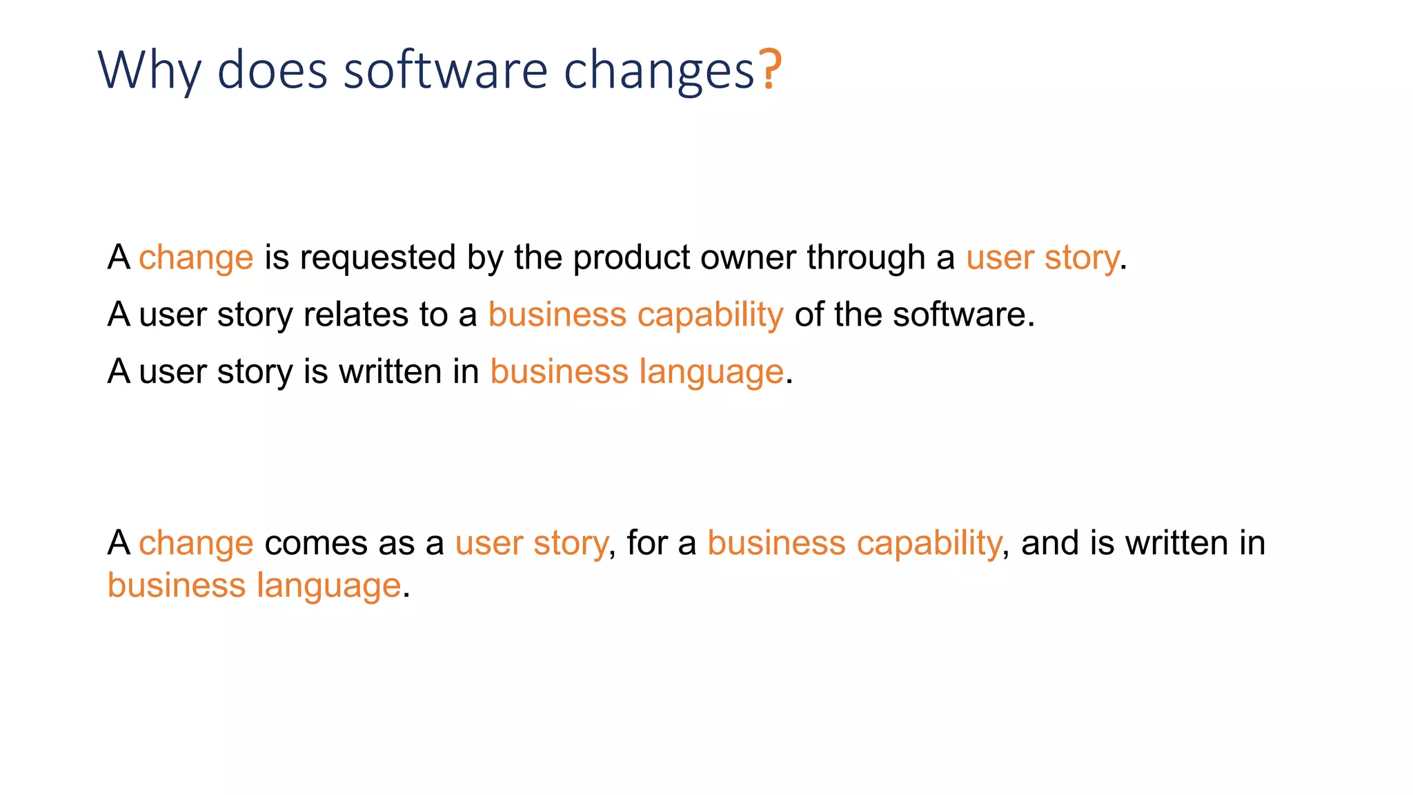 Why does software changes?
A change is requested by the product owner through a user story.
A user story relates to a business capability of the software.
A user story is written in business language.
A change comes as a user story, for a business capability, and is written in
business language.
 
