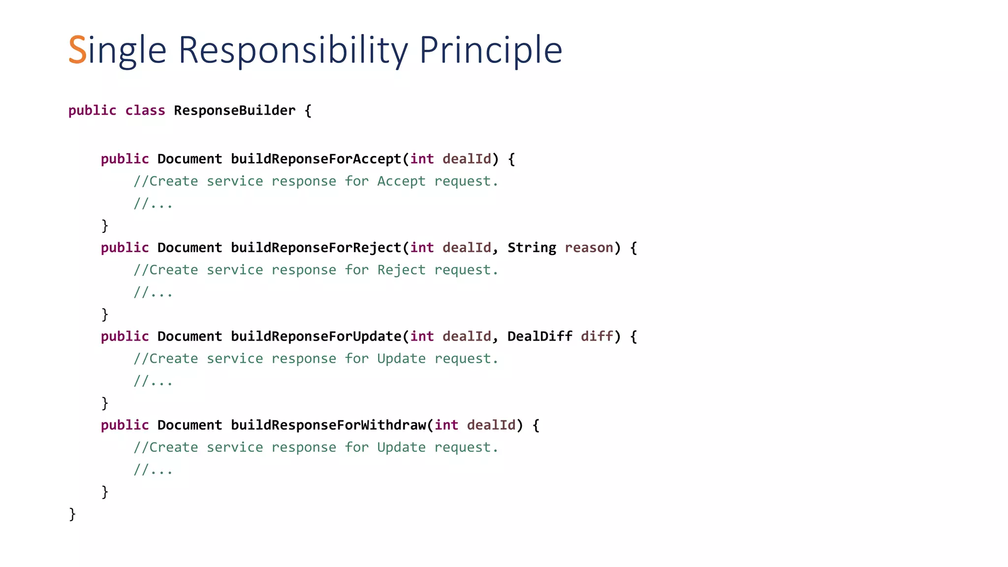 Single Responsibility Principle
public class ResponseBuilder {
public Document buildReponseForAccept(int dealId) {
//Create service response for Accept request.
//...
}
public Document buildReponseForReject(int dealId, String reason) {
//Create service response for Reject request.
//...
}
public Document buildReponseForUpdate(int dealId, DealDiff diff) {
//Create service response for Update request.
//...
}
public Document buildResponseForWithdraw(int dealId) {
//Create service response for Update request.
//...
}
}
 