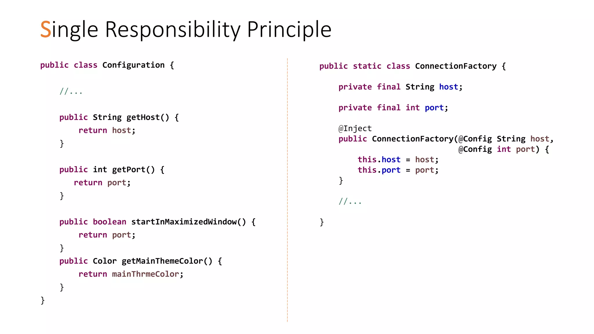 Single Responsibility Principle
public class Configuration {
//...
public String getHost() {
return host;
}
public int getPort() {
return port;
}
public boolean startInMaximizedWindow() {
return port;
}
public Color getMainThemeColor() {
return mainThrmeColor;
}
}
public static class ConnectionFactory {
private final String host;
private final int port;
@Inject
public ConnectionFactory(@Config String host,
@Config int port) {
this.host = host;
this.port = port;
}
//...
}
 