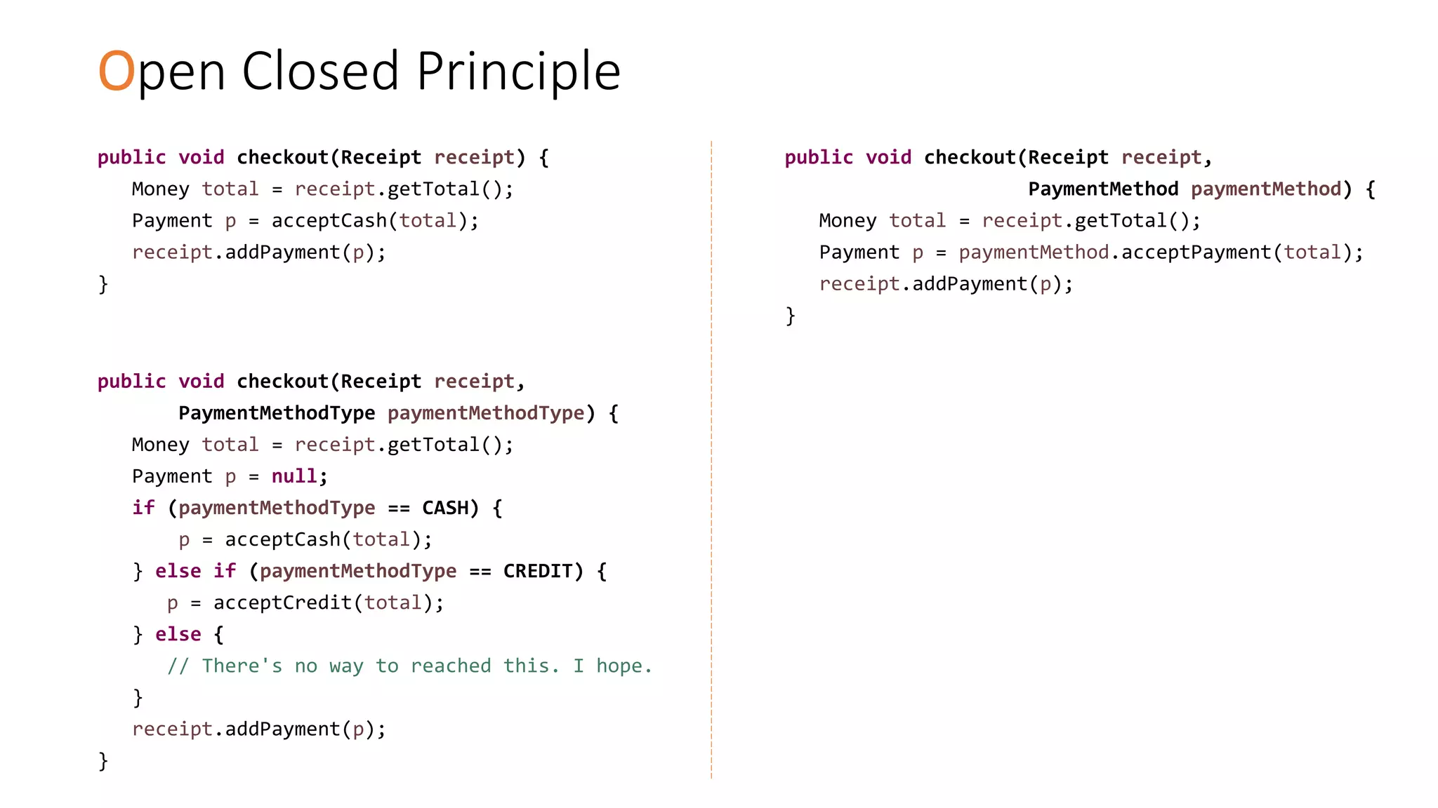Open Closed Principle
public void checkout(Receipt receipt) {
Money total = receipt.getTotal();
Payment p = acceptCash(total);
receipt.addPayment(p);
}
public void checkout(Receipt receipt,
PaymentMethodType paymentMethodType) {
Money total = receipt.getTotal();
Payment p = null;
if (paymentMethodType == CASH) {
p = acceptCash(total);
} else if (paymentMethodType == CREDIT) {
p = acceptCredit(total);
} else {
// There's no way to reached this. I hope.
}
receipt.addPayment(p);
}
public void checkout(Receipt receipt,
PaymentMethod paymentMethod) {
Money total = receipt.getTotal();
Payment p = paymentMethod.acceptPayment(total);
receipt.addPayment(p);
}
 