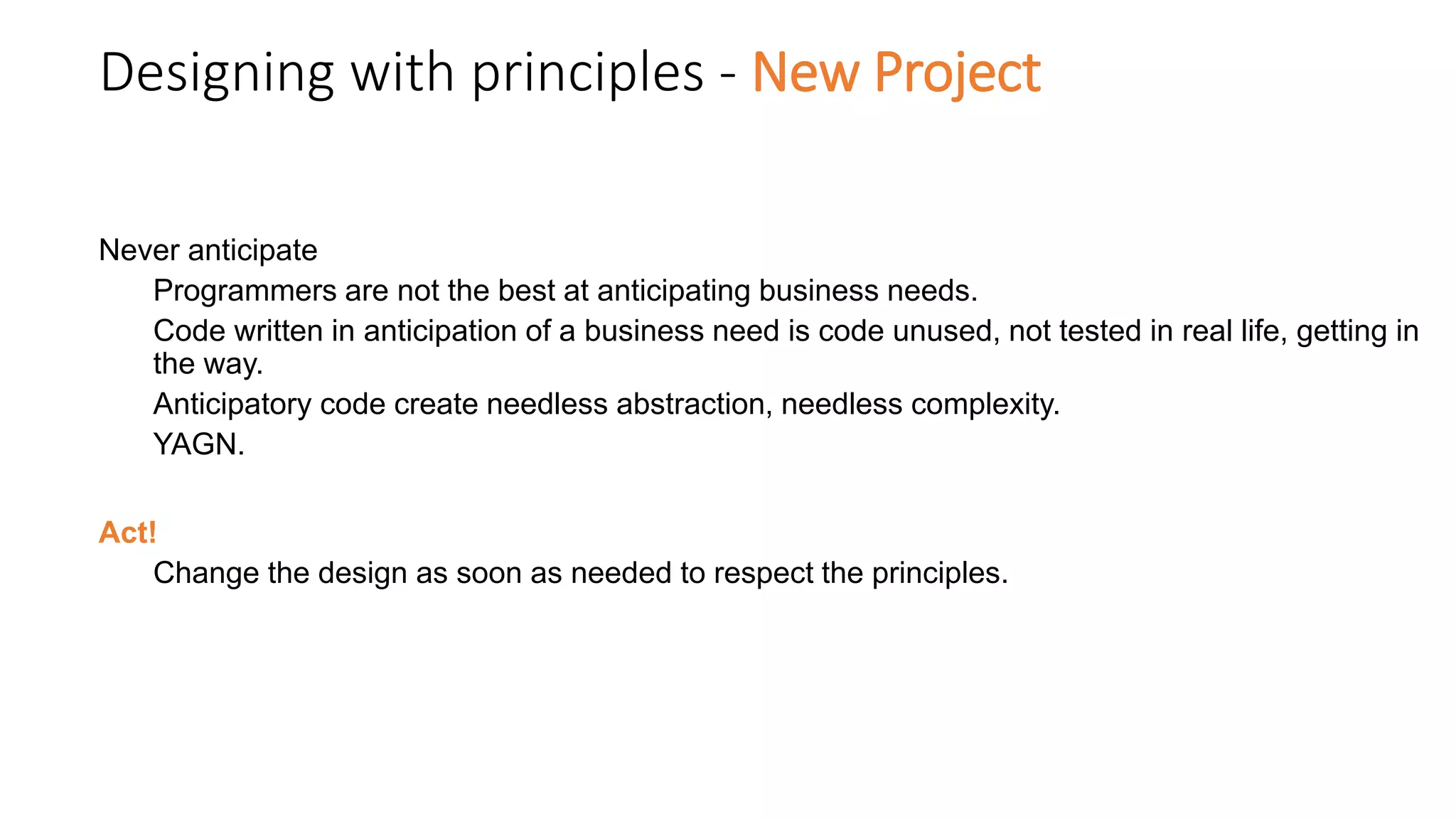 Designing with principles - New Project
Never anticipate
Programmers are not the best at anticipating business needs.
Code written in anticipation of a business need is code unused, not tested in real life, getting in
the way.
Anticipatory code create needless abstraction, needless complexity.
YAGN.
Act!
Change the design as soon as needed to respect the principles.
 