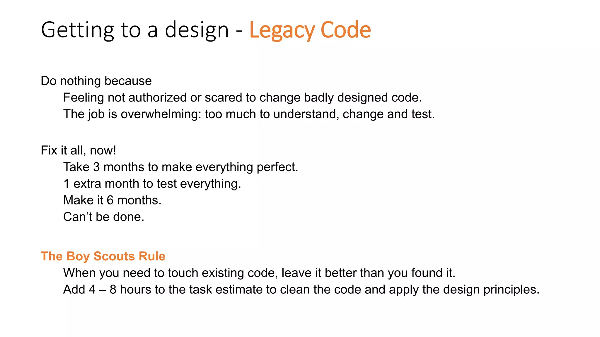 Getting to a design - Legacy Code
Do nothing because
Feeling not authorized or scared to change badly designed code.
The job is overwhelming: too much to understand, change and test.
Fix it all, now!
Take 3 months to make everything perfect.
1 extra month to test everything.
Make it 6 months.
Can’t be done.
The Boy Scouts Rule
When you need to touch existing code, leave it better than you found it.
Add 4 – 8 hours to the task estimate to clean the code and apply the design principles.
 