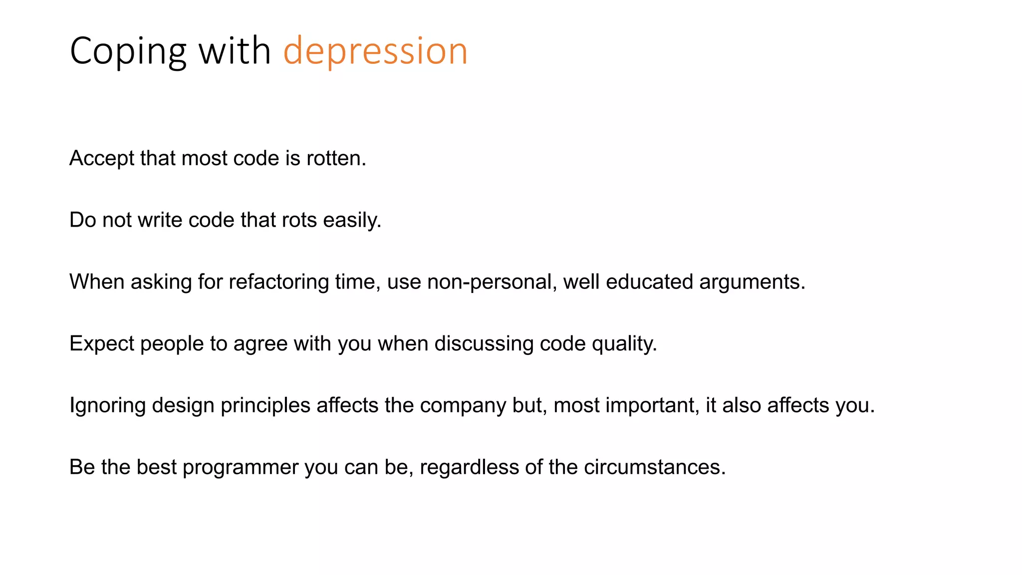 Coping with depression
Accept that most code is rotten.
Do not write code that rots easily.
When asking for refactoring time, use non-personal, well educated arguments.
Expect people to agree with you when discussing code quality.
Ignoring design principles affects the company but, most important, it also affects you.
Be the best programmer you can be, regardless of the circumstances.
 