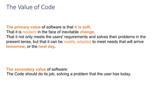 The primary value of software is that it is soft.
That it is resilient in the face of inevitable change.
That it not only meets the users' requirements and solves their problems in the
present tense, but that it can be readily adapted to meet needs that will arrive
tomorrow, or the next day.
The Value of Code
The Code should do its job, solving a problem that the user has today.
The secondary value of software:
 