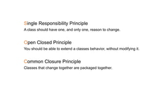 Single Responsibility Principle
A class should have one, and only one, reason to change.
Open Closed Principle
You should be able to extend a classes behavior, without modifying it.
Common Closure Principle
Classes that change together are packaged together.
 