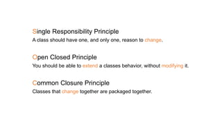 Single Responsibility Principle
A class should have one, and only one, reason to change.
Open Closed Principle
You should be able to extend a classes behavior, without modifying it.
Common Closure Principle
Classes that change together are packaged together.
 