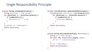 Single Responsibility Principle
private String assemblyDirections() {
String directions = "You can go";
for (Direction to : Direction.values()) {
if (canMoveTo(to)) {
directions += " " + to;
}
}
directions += " from here.";
return directions;
}
private List<Direction> getAvailableDirections() {
List<Direction> directions = new ArrayList<>();
for (Direction to : Direction.values()) {
if (canMoveTo(to)) {
directions.add(to);
}
}
return directions;
}
private String describe(Direction[] directions) {
String str = "You can go";
for (int i=0; i<directions.length; i++) {
str += " " + directions[i];
}
str += " from here.";
return directionsStr;
}
 