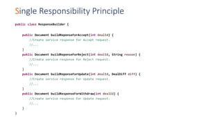 Single Responsibility Principle
public class ResponseBuilder {
public Document buildReponseForAccept(int dealId) {
//Create service response for Accept request.
//...
}
public Document buildReponseForReject(int dealId, String reason) {
//Create service response for Reject request.
//...
}
public Document buildReponseForUpdate(int dealId, DealDiff diff) {
//Create service response for Update request.
//...
}
public Document buildResponseForWithdraw(int dealId) {
//Create service response for Update request.
//...
}
}
 