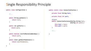 Single Responsibility Principle
public class Configuration {
//...
public String getHost() {
return host;
}
public int getPort() {
return port;
}
public boolean startInMaximizedWindow() {
return port;
}
public Color getMainThemeColor() {
return mainThrmeColor;
}
}
public static class ConnectionFactory {
private final String host;
private final int port;
@Inject
public ConnectionFactory(@Config String host,
@Config int port) {
this.host = host;
this.port = port;
}
//...
}
 