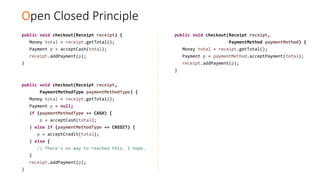 Open Closed Principle
public void checkout(Receipt receipt) {
Money total = receipt.getTotal();
Payment p = acceptCash(total);
receipt.addPayment(p);
}
public void checkout(Receipt receipt,
PaymentMethodType paymentMethodType) {
Money total = receipt.getTotal();
Payment p = null;
if (paymentMethodType == CASH) {
p = acceptCash(total);
} else if (paymentMethodType == CREDIT) {
p = acceptCredit(total);
} else {
// There's no way to reached this. I hope.
}
receipt.addPayment(p);
}
public void checkout(Receipt receipt,
PaymentMethod paymentMethod) {
Money total = receipt.getTotal();
Payment p = paymentMethod.acceptPayment(total);
receipt.addPayment(p);
}
 