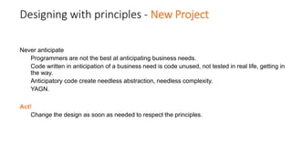Designing with principles - New Project
Never anticipate
Programmers are not the best at anticipating business needs.
Code written in anticipation of a business need is code unused, not tested in real life, getting in
the way.
Anticipatory code create needless abstraction, needless complexity.
YAGN.
Act!
Change the design as soon as needed to respect the principles.
 