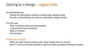 Getting to a design - Legacy Code
Do nothing because
Feeling not authorized or scared to change badly designed code.
The job is overwhelming: too much to understand, change and test.
Fix it all, now!
Take 3 months to make everything perfect.
1 extra month to test everything.
Make it 6 months.
Can’t be done.
The Boy Scouts Rule
When you need to touch existing code, leave it better than you found it.
Add 4 – 8 hours to the task estimate to clean the code and apply the design principles.
 