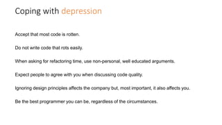 Coping with depression
Accept that most code is rotten.
Do not write code that rots easily.
When asking for refactoring time, use non-personal, well educated arguments.
Expect people to agree with you when discussing code quality.
Ignoring design principles affects the company but, most important, it also affects you.
Be the best programmer you can be, regardless of the circumstances.
 