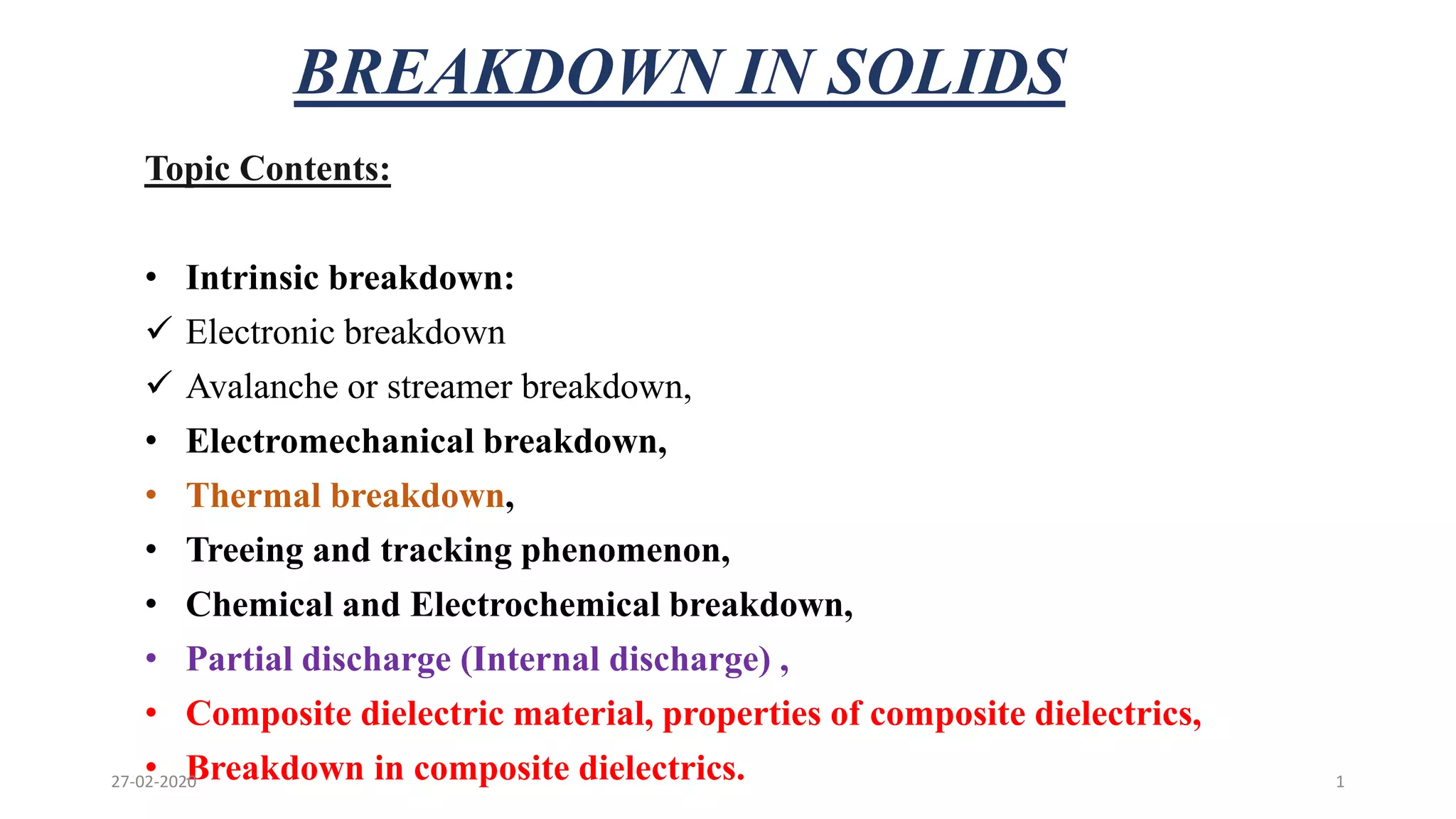 BREAKDOWN IN SOLIDS
Topic Contents:
• Intrinsic breakdown:
 Electronic breakdown
 Avalanche or streamer breakdown,
• Electromechanical breakdown,
• Thermal breakdown,
• Treeing and tracking phenomenon,
• Chemical and Electrochemical breakdown,
• Partial discharge (Internal discharge) ,
• Composite dielectric material, properties of composite dielectrics,
• Breakdown in composite dielectrics.27-02-2020 1
 