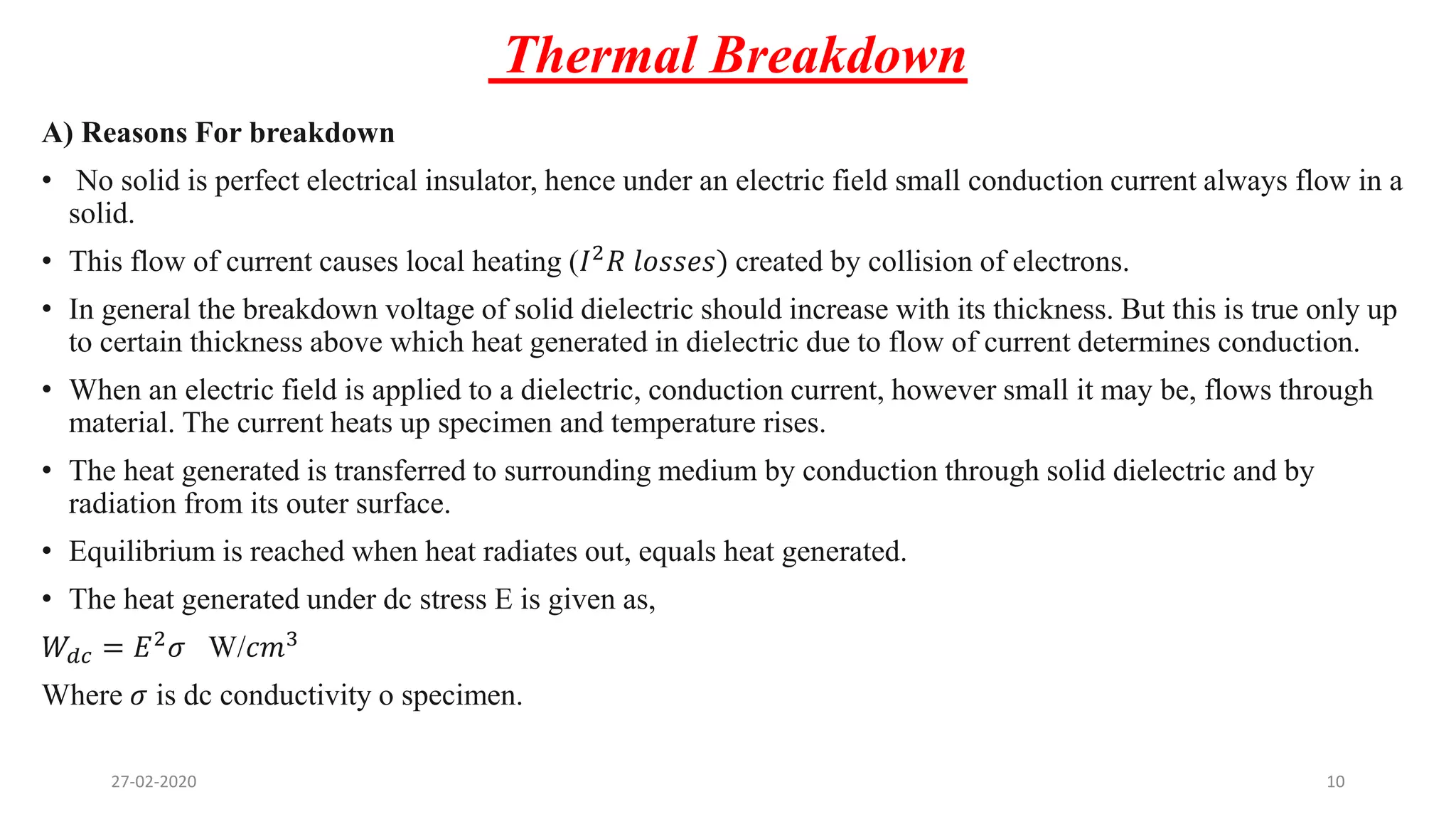 Thermal Breakdown
A) Reasons For breakdown
• No solid is perfect electrical insulator, hence under an electric field small conduction current always flow in a
solid.
• This flow of current causes local heating (𝐼2
𝑅 𝑙𝑜𝑠𝑠𝑒𝑠) created by collision of electrons.
• In general the breakdown voltage of solid dielectric should increase with its thickness. But this is true only up
to certain thickness above which heat generated in dielectric due to flow of current determines conduction.
• When an electric field is applied to a dielectric, conduction current, however small it may be, flows through
material. The current heats up specimen and temperature rises.
• The heat generated is transferred to surrounding medium by conduction through solid dielectric and by
radiation from its outer surface.
• Equilibrium is reached when heat radiates out, equals heat generated.
• The heat generated under dc stress E is given as,
𝑊𝑑𝑐 = 𝐸2 𝜎 W/𝑐𝑚3
Where 𝜎 is dc conductivity o specimen.
27-02-2020 10
 