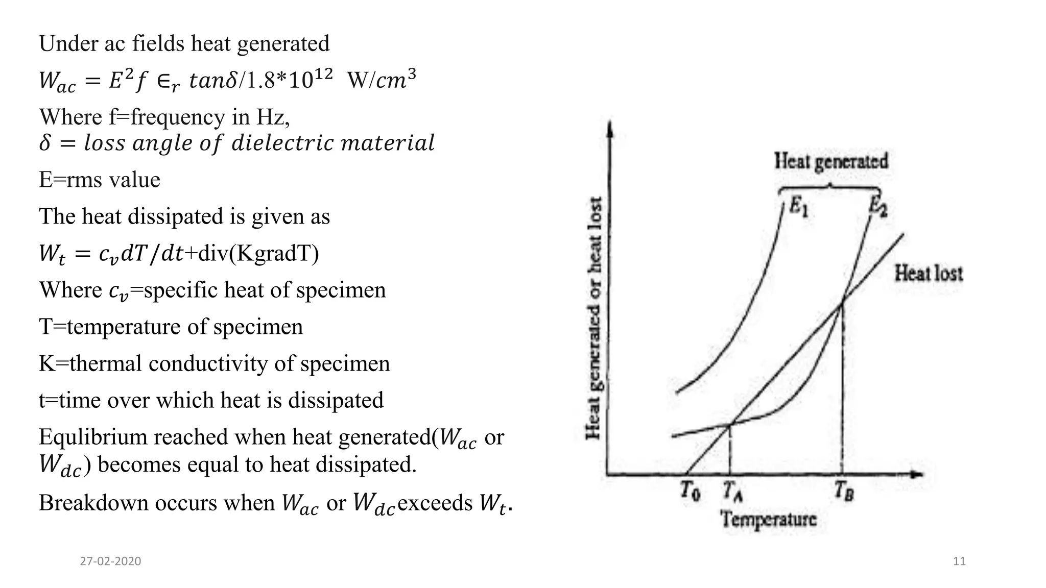 Under ac fields heat generated
𝑊𝑎𝑐 = 𝐸2
𝑓 ∈ 𝑟 𝑡𝑎𝑛𝛿/1.8*1012
W/𝑐𝑚3
Where f=frequency in Hz,
𝛿 = 𝑙𝑜𝑠𝑠 𝑎𝑛𝑔𝑙𝑒 𝑜𝑓 𝑑𝑖𝑒𝑙𝑒𝑐𝑡𝑟𝑖𝑐 𝑚𝑎𝑡𝑒𝑟𝑖𝑎𝑙
E=rms value
The heat dissipated is given as
𝑊𝑡 = 𝑐 𝑣 𝑑𝑇/𝑑𝑡+div(KgradT)
Where 𝑐 𝑣=specific heat of specimen
T=temperature of specimen
K=thermal conductivity of specimen
t=time over which heat is dissipated
Equlibrium reached when heat generated(𝑊𝑎𝑐 or
𝑊𝑑𝑐) becomes equal to heat dissipated.
Breakdown occurs when 𝑊𝑎𝑐 or 𝑊𝑑𝑐exceeds 𝑊𝑡.
27-02-2020 11
 