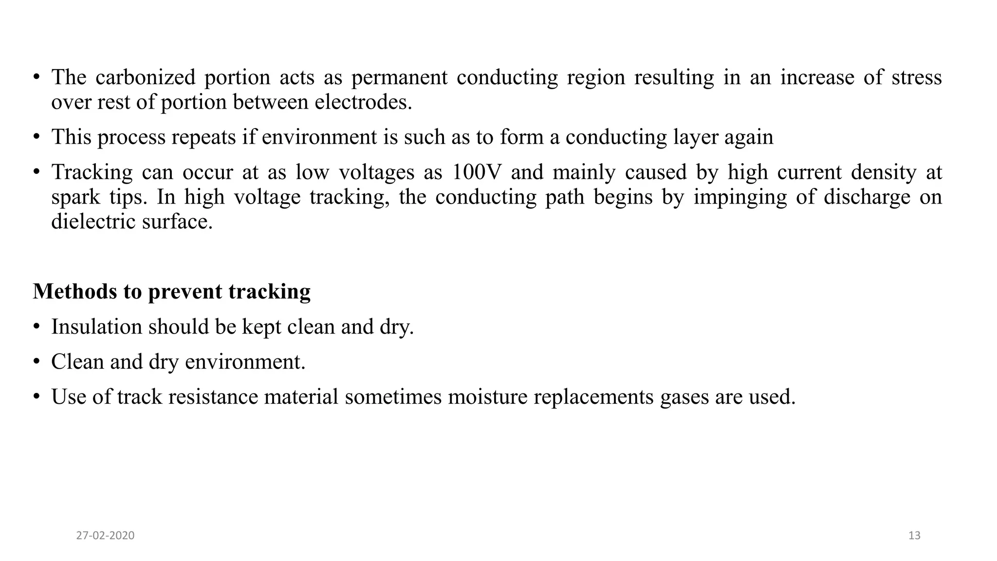 • The carbonized portion acts as permanent conducting region resulting in an increase of stress
over rest of portion between electrodes.
• This process repeats if environment is such as to form a conducting layer again
• Tracking can occur at as low voltages as 100V and mainly caused by high current density at
spark tips. In high voltage tracking, the conducting path begins by impinging of discharge on
dielectric surface.
Methods to prevent tracking
• Insulation should be kept clean and dry.
• Clean and dry environment.
• Use of track resistance material sometimes moisture replacements gases are used.
27-02-2020 13
 
