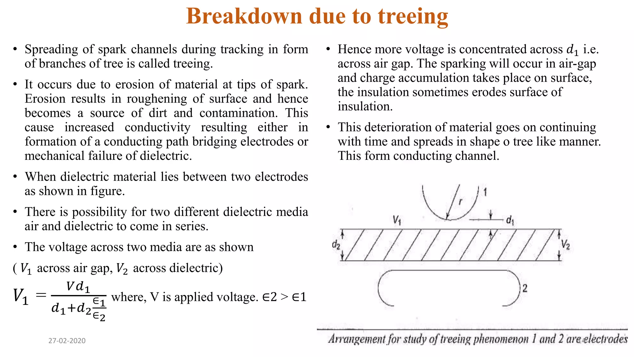Breakdown due to treeing
• Spreading of spark channels during tracking in form
of branches of tree is called treeing.
• It occurs due to erosion of material at tips of spark.
Erosion results in roughening of surface and hence
becomes a source of dirt and contamination. This
cause increased conductivity resulting either in
formation of a conducting path bridging electrodes or
mechanical failure of dielectric.
• When dielectric material lies between two electrodes
as shown in figure.
• There is possibility for two different dielectric media
air and dielectric to come in series.
• The voltage across two media are as shown
( 𝑉1 across air gap, 𝑉2 across dielectric)
𝑉1 =
𝑉𝑑1
𝑑1+𝑑2
∈1
∈2
where, V is applied voltage. ∈2 > ∈1
• Hence more voltage is concentrated across 𝑑1 i.e.
across air gap. The sparking will occur in air-gap
and charge accumulation takes place on surface,
the insulation sometimes erodes surface of
insulation.
• This deterioration of material goes on continuing
with time and spreads in shape o tree like manner.
This form conducting channel.
27-02-2020 14
 
