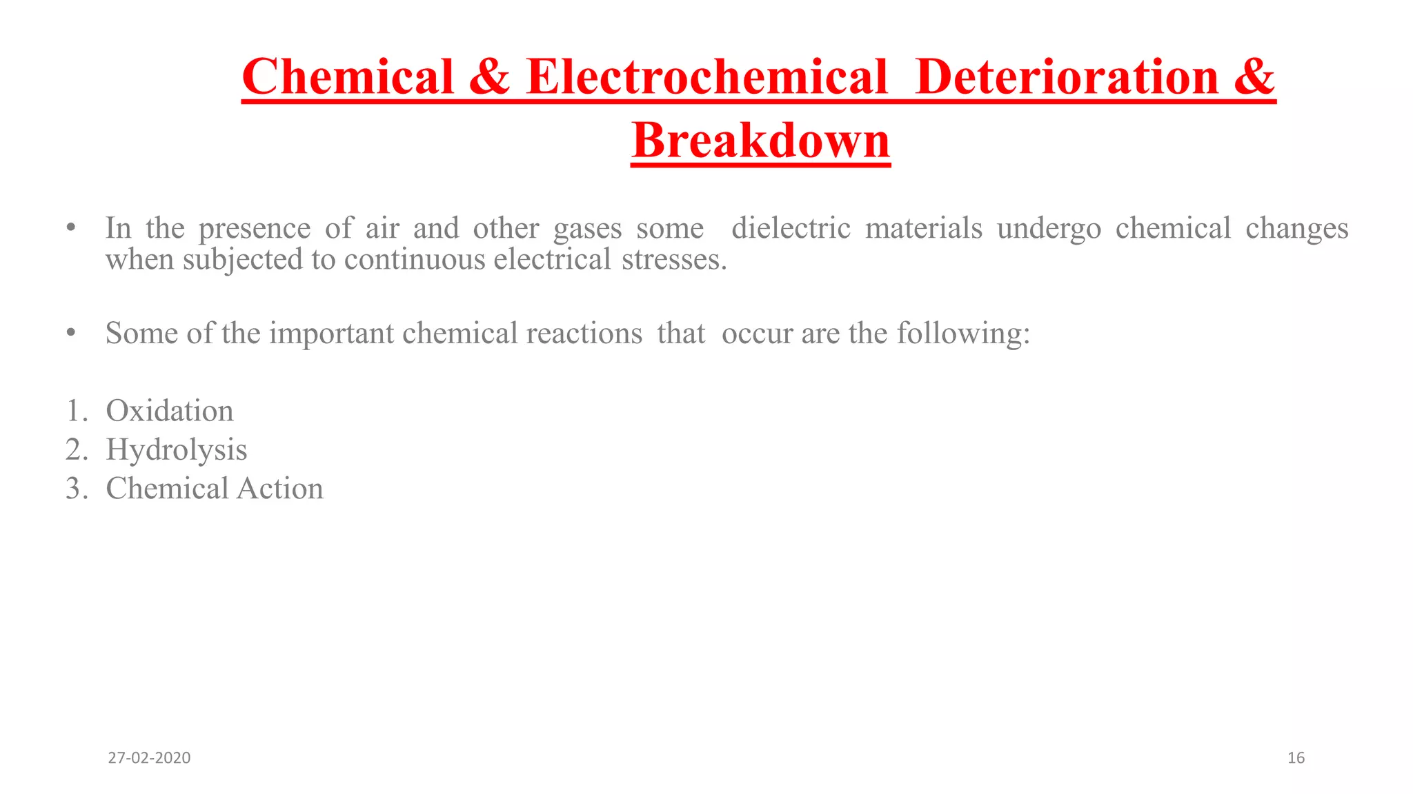 Chemical & Electrochemical Deterioration &
Breakdown
• In the presence of air and other gases some dielectric materials undergo chemical changes
when subjected to continuous electrical stresses.
• Some of the important chemical reactions that occur are the following:
1. Oxidation
2. Hydrolysis
3. Chemical Action
27-02-2020 16
 