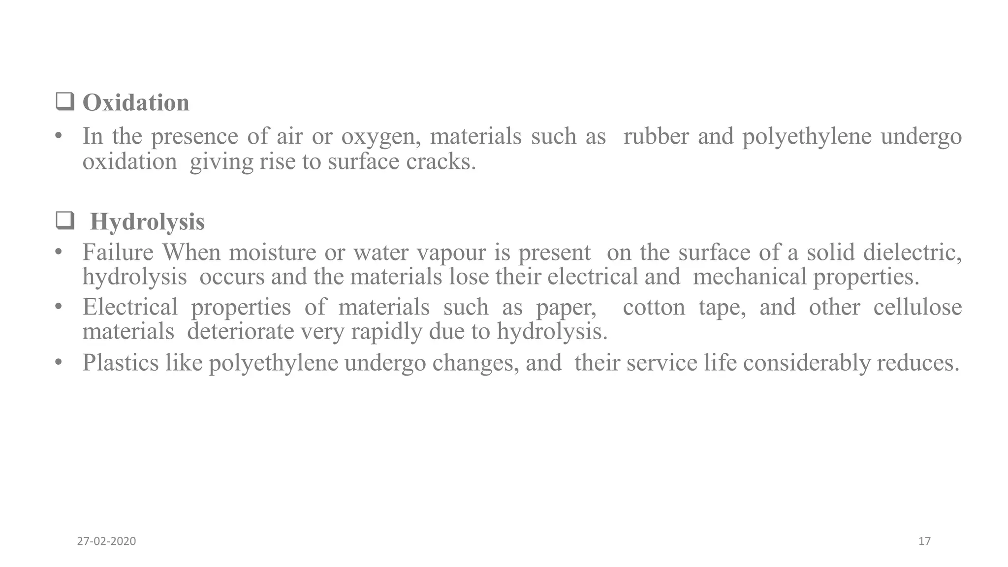  Oxidation
• In the presence of air or oxygen, materials such as rubber and polyethylene undergo
oxidation giving rise to surface cracks.
 Hydrolysis
• Failure When moisture or water vapour is present on the surface of a solid dielectric,
hydrolysis occurs and the materials lose their electrical and mechanical properties.
• Electrical properties of materials such as paper, cotton tape, and other cellulose
materials deteriorate very rapidly due to hydrolysis.
• Plastics like polyethylene undergo changes, and their service life considerably reduces.
27-02-2020 17
 