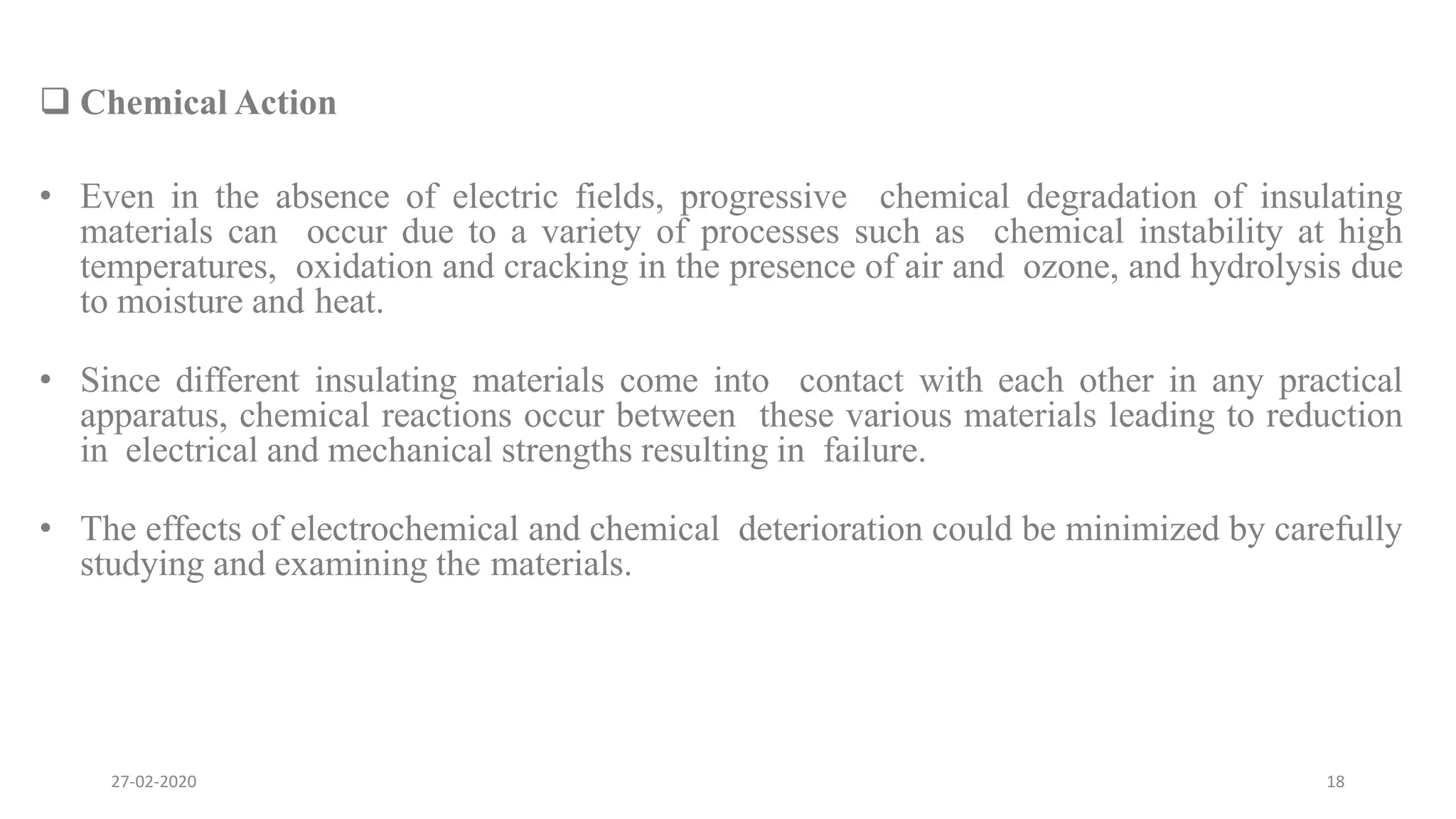  Chemical Action
• Even in the absence of electric fields, progressive chemical degradation of insulating
materials can occur due to a variety of processes such as chemical instability at high
temperatures, oxidation and cracking in the presence of air and ozone, and hydrolysis due
to moisture and heat.
• Since different insulating materials come into contact with each other in any practical
apparatus, chemical reactions occur between these various materials leading to reduction
in electrical and mechanical strengths resulting in failure.
• The effects of electrochemical and chemical deterioration could be minimized by carefully
studying and examining the materials.
27-02-2020 18
 