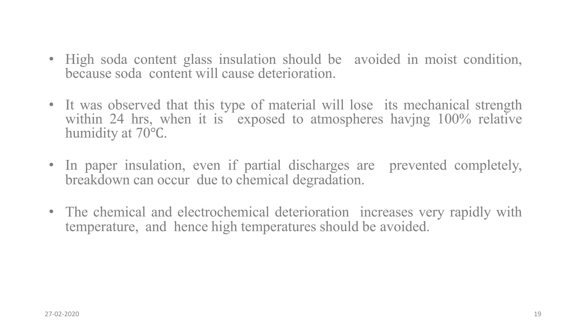 • High soda content glass insulation should be avoided in moist condition,
because soda content will cause deterioration.
• It was observed that this type of material will lose its mechanical strength
within 24 hrs, when it is exposed to atmospheres havjng 100% relative
humidity at 70℃.
• In paper insulation, even if partial discharges are prevented completely,
breakdown can occur due to chemical degradation.
• The chemical and electrochemical deterioration increases very rapidly with
temperature, and hence high temperatures should be avoided.
27-02-2020 19
 